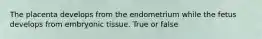 The placenta develops from the endometrium while the fetus develops from embryonic tissue. True or false