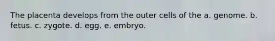The placenta develops from the outer cells of the a. genome. b. fetus. c. zygote. d. egg. e. embryo.