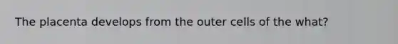 The placenta develops from the outer cells of the what?