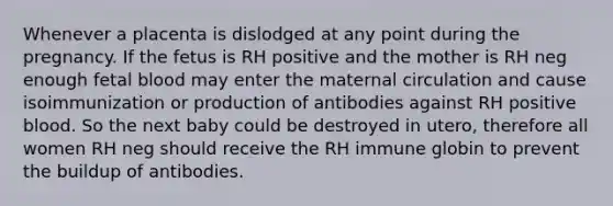 Whenever a placenta is dislodged at any point during the pregnancy. If the fetus is RH positive and the mother is RH neg enough fetal blood may enter the maternal circulation and cause isoimmunization or production of antibodies against RH positive blood. So the next baby could be destroyed in utero, therefore all women RH neg should receive the RH immune globin to prevent the buildup of antibodies.