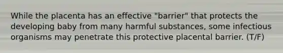 While the placenta has an effective "barrier" that protects the developing baby from many harmful substances, some infectious organisms may penetrate this protective placental barrier. (T/F)