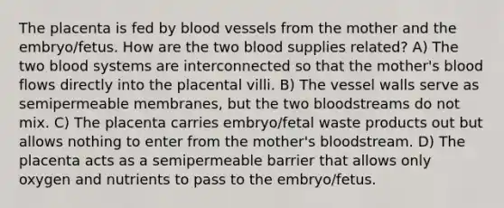 The placenta is fed by blood vessels from the mother and the embryo/fetus. How are the two blood supplies related? A) The two blood systems are interconnected so that the mother's blood flows directly into the placental villi. B) The vessel walls serve as semipermeable membranes, but the two bloodstreams do not mix. C) The placenta carries embryo/fetal waste products out but allows nothing to enter from the mother's bloodstream. D) The placenta acts as a semipermeable barrier that allows only oxygen and nutrients to pass to the embryo/fetus.