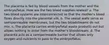 The placenta is fed by blood vessels from the mother and the embryo/fetus. How are the two blood supplies related? a. The two blood systems are interconnected so that the mother's blood flows directly into the placental villi. b. The vessel walls serve as semipermeable membranes, but the two bloodstreams do not mix. c. The placenta carries embryo/fetal waste products out but allows nothing to enter from the mother's bloodstream. d. The placenta acts as a semipermeable barrier that allows only oxygen and nutrients to pass to the embryo/fetus.