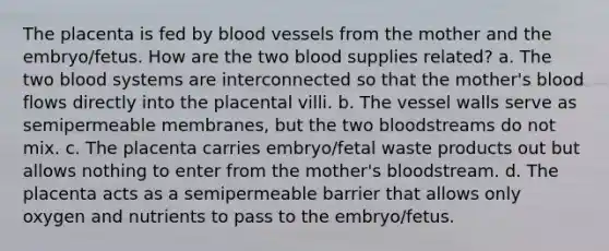 The placenta is fed by blood vessels from the mother and the embryo/fetus. How are the two blood supplies related? a. The two blood systems are interconnected so that the mother's blood flows directly into the placental villi. b. The vessel walls serve as semipermeable membranes, but the two bloodstreams do not mix. c. The placenta carries embryo/fetal waste products out but allows nothing to enter from the mother's bloodstream. d. The placenta acts as a semipermeable barrier that allows only oxygen and nutrients to pass to the embryo/fetus.