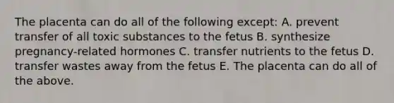 The placenta can do all of the following except: A. prevent transfer of all toxic substances to the fetus B. synthesize pregnancy-related hormones C. transfer nutrients to the fetus D. transfer wastes away from the fetus E. The placenta can do all of the above.