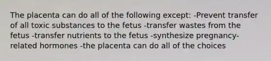 The placenta can do all of the following except: -Prevent transfer of all toxic substances to the fetus -transfer wastes from the fetus -transfer nutrients to the fetus -synthesize pregnancy-related hormones -the placenta can do all of the choices