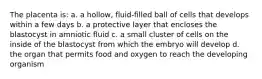 The placenta is: a. a hollow, fluid-filled ball of cells that develops within a few days b. a protective layer that encloses the blastocyst in amniotic fluid c. a small cluster of cells on the inside of the blastocyst from which the embryo will develop d. the organ that permits food and oxygen to reach the developing organism