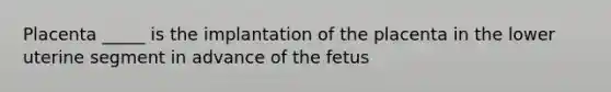 Placenta _____ is the implantation of the placenta in the lower uterine segment in advance of the fetus