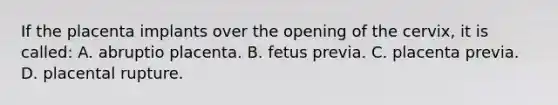 If the placenta implants over the opening of the​ cervix, it is​ called: A. abruptio placenta. B. fetus previa. C. placenta previa. D. placental rupture.