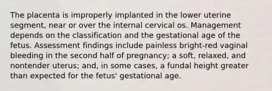 The placenta is improperly implanted in the lower uterine segment, near or over the internal cervical os. Management depends on the classification and the gestational age of the fetus. Assessment findings include painless bright-red vaginal bleeding in the second half of pregnancy; a soft, relaxed, and nontender uterus; and, in some cases, a fundal height greater than expected for the fetus' gestational age.