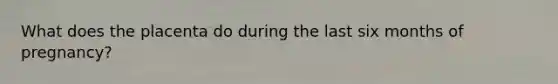 What does the placenta do during the last six months of pregnancy?