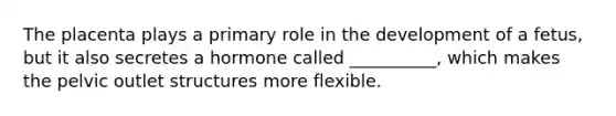 The placenta plays a primary role in the development of a fetus, but it also secretes a hormone called __________, which makes the pelvic outlet structures more flexible.