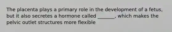 The placenta plays a primary role in the development of a fetus, but it also secretes a hormone called _______, which makes the pelvic outlet structures more flexible