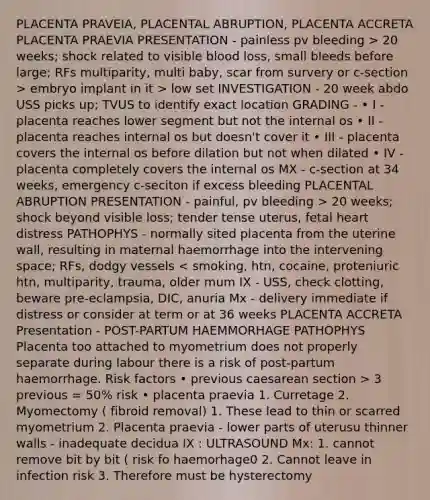 PLACENTA PRAVEIA, PLACENTAL ABRUPTION, PLACENTA ACCRETA PLACENTA PRAEVIA PRESENTATION - painless pv bleeding > 20 weeks; shock related to visible blood loss, small bleeds before large; RFs multiparity, multi baby, scar from survery or c-section > embryo implant in it > low set INVESTIGATION - 20 week abdo USS picks up; TVUS to identify exact location GRADING - • I - placenta reaches lower segment but not the internal os • II - placenta reaches internal os but doesn't cover it • III - placenta covers the internal os before dilation but not when dilated • IV - placenta completely covers the internal os MX - c-section at 34 weeks, emergency c-seciton if excess bleeding PLACENTAL ABRUPTION PRESENTATION - painful, pv bleeding > 20 weeks; shock beyond visible loss; tender tense uterus, fetal heart distress PATHOPHYS - normally sited placenta from the uterine wall, resulting in maternal haemorrhage into the intervening space; RFs, dodgy vessels 3 previous = 50% risk • placenta praevia 1. Curretage 2. Myomectomy ( fibroid removal) 1. These lead to thin or scarred myometrium 2. Placenta praevia - lower parts of uterusu thinner walls - inadequate decidua IX : ULTRASOUND Mx: 1. cannot remove bit by bit ( risk fo haemorhage0 2. Cannot leave in infection risk 3. Therefore must be hysterectomy