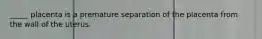 _____ placenta is a premature separation of the placenta from the wall of the uterus.