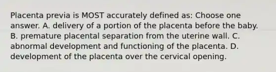 Placenta previa is MOST accurately defined as: Choose one answer. A. delivery of a portion of the placenta before the baby. B. premature placental separation from the uterine wall. C. abnormal development and functioning of the placenta. D. development of the placenta over the cervical opening.