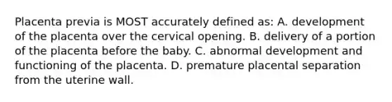 Placenta previa is MOST accurately defined as: A. development of the placenta over the cervical opening. B. delivery of a portion of the placenta before the baby. C. abnormal development and functioning of the placenta. D. premature placental separation from the uterine wall.