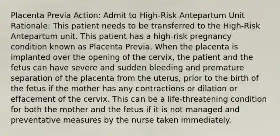 Placenta Previa Action: Admit to High-Risk Antepartum Unit Rationale: This patient needs to be transferred to the High-Risk Antepartum unit. This patient has a high-risk pregnancy condition known as Placenta Previa. When the placenta is implanted over the opening of the cervix, the patient and the fetus can have severe and sudden bleeding and premature separation of the placenta from the uterus, prior to the birth of the fetus if the mother has any contractions or dilation or effacement of the cervix. This can be a life-threatening condition for both the mother and the fetus if it is not managed and preventative measures by the nurse taken immediately.