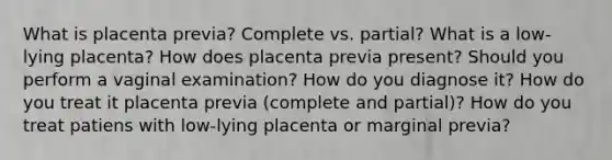 What is placenta previa? Complete vs. partial? What is a low-lying placenta? How does placenta previa present? Should you perform a vaginal examination? How do you diagnose it? How do you treat it placenta previa (complete and partial)? How do you treat patiens with low-lying placenta or marginal previa?