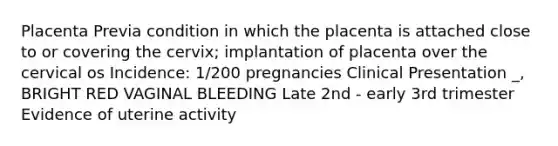 Placenta Previa condition in which the placenta is attached close to or covering the cervix; implantation of placenta over the cervical os Incidence: 1/200 pregnancies Clinical Presentation _, BRIGHT RED VAGINAL BLEEDING Late 2nd - early 3rd trimester Evidence of uterine activity