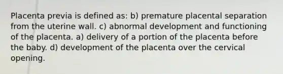 Placenta previa is defined as: b) premature placental separation from the uterine wall. c) abnormal development and functioning of the placenta. a) delivery of a portion of the placenta before the baby. d) development of the placenta over the cervical opening.