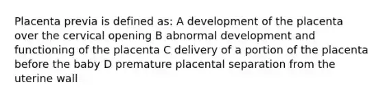 Placenta previa is defined as: A development of the placenta over the cervical opening B abnormal development and functioning of the placenta C delivery of a portion of the placenta before the baby D premature placental separation from the uterine wall