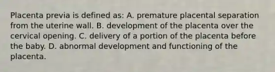 Placenta previa is defined as: A. premature placental separation from the uterine wall. B. development of the placenta over the cervical opening. C. delivery of a portion of the placenta before the baby. D. abnormal development and functioning of the placenta.