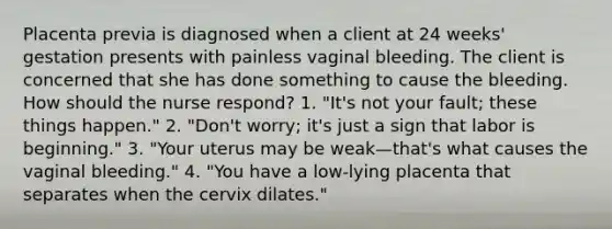 Placenta previa is diagnosed when a client at 24 weeks' gestation presents with painless vaginal bleeding. The client is concerned that she has done something to cause the bleeding. How should the nurse respond? 1. "It's not your fault; these things happen." 2. "Don't worry; it's just a sign that labor is beginning." 3. "Your uterus may be weak—that's what causes the vaginal bleeding." 4. "You have a low-lying placenta that separates when the cervix dilates."