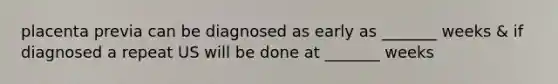 placenta previa can be diagnosed as early as _______ weeks & if diagnosed a repeat US will be done at _______ weeks