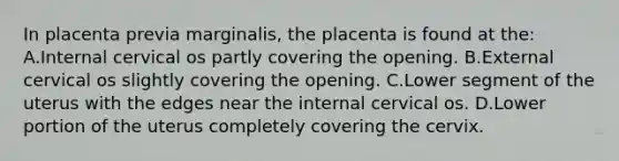 In placenta previa marginalis, the placenta is found at the: A.Internal cervical os partly covering the opening. B.External cervical os slightly covering the opening. C.Lower segment of the uterus with the edges near the internal cervical os. D.Lower portion of the uterus completely covering the cervix.