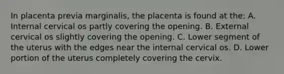 In placenta previa marginalis, the placenta is found at the: A. Internal cervical os partly covering the opening. B. External cervical os slightly covering the opening. C. Lower segment of the uterus with the edges near the internal cervical os. D. Lower portion of the uterus completely covering the cervix.