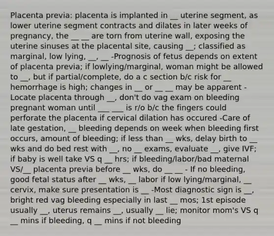 Placenta previa: placenta is implanted in __ uterine segment, as lower uterine segment contracts and dilates in later weeks of pregnancy, the __ __ are torn from uterine wall, exposing the uterine sinuses at the placental site, causing __; classified as marginal, low lying, __, __ -Prognosis of fetus depends on extent of placenta previa; if lowlying/marginal, woman might be allowed to __, but if partial/complete, do a c section b/c risk for __ hemorrhage is high; changes in __ or __ __ may be apparent -Locate placenta through __, don't do vag exam on bleeding pregnant woman until ___ ___ is r/o b/c the fingers could perforate the placenta if cervical dilation has occured -Care of late gestation, __ bleeding depends on week when bleeding first occurs, amount of bleeding; if less than __ wks, delay birth to __ wks and do bed rest with __, no __ exams, evaluate __, give IVF; if baby is well take VS q __ hrs; if bleeding/labor/bad maternal VS/__ placenta previa before __ wks, do __ __ - If no bleeding, good fetal status after __ wks, __ labor if low lying/marginal, __ cervix, make sure presentation is __ -Most diagnostic sign is __, bright red vag bleeding especially in last __ mos; 1st episode usually __, uterus remains __, usually __ lie; monitor mom's VS q __ mins if bleeding, q __ mins if not bleeding