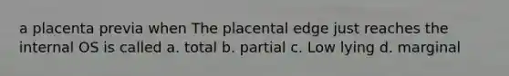 a placenta previa when The placental edge just reaches the internal OS is called a. total b. partial c. Low lying d. marginal