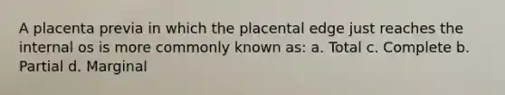 A placenta previa in which the placental edge just reaches the internal os is more commonly known as: a. Total c. Complete b. Partial d. Marginal