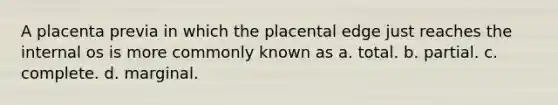 A placenta previa in which the placental edge just reaches the internal os is more commonly known as a. total. b. partial. c. complete. d. marginal.