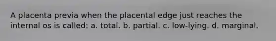 A placenta previa when the placental edge just reaches the internal os is called: a. total. b. partial. c. low-lying. d. marginal.