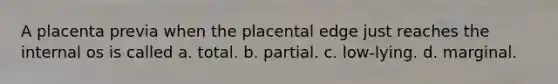 A placenta previa when the placental edge just reaches the internal os is called a. total. b. partial. c. low-lying. d. marginal.