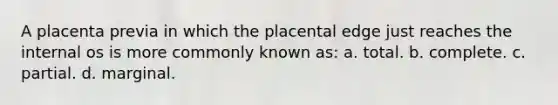 A placenta previa in which the placental edge just reaches the internal os is more commonly known as: a. total. b. complete. c. partial. d. marginal.