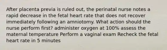 After placenta previa is ruled out, the perinatal nurse notes a rapid decrease in the fetal heart rate that does not recover immediately following an amniotomy. What action should the nurse perform first? administer oxygen at 100% assess the maternal temperature Perform a vaginal exam Recheck the fetal heart rate in 5 minutes