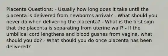 Placenta Questions: - Usually how long does it take until the placenta is delivered from newborn's arrival? - What should you never do when delivering the placenta? - What is the first sign that the placenta is separating from uterine wall? - If the umbilical cord lengthens and blood gushes from vagina, what should you do? - What should you do once placenta has been delivered?