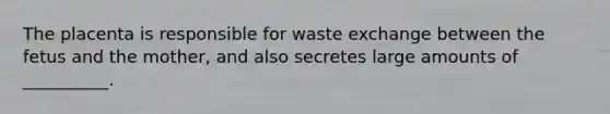 The placenta is responsible for waste exchange between the fetus and the mother, and also secretes large amounts of __________.