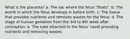What is the placenta? a. The sac where the fetus "floats". b. The womb in which the fetus develops in before birth. c. The tissue that provides nutrients and removes wastes for the fetus. d. The stage of human gestation from the 3rd to 8th week after conception. e. The tube attached to the fetus' navel providing nutrients and removing wastes.