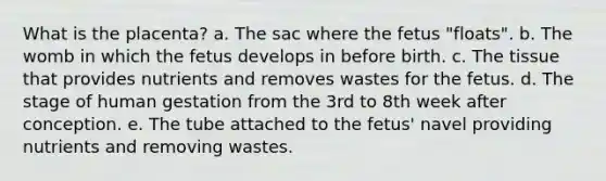 What is the placenta? a. The sac where the fetus "floats". b. The womb in which the fetus develops in before birth. c. The tissue that provides nutrients and removes wastes for the fetus. d. The stage of human gestation from the 3rd to 8th week after conception. e. The tube attached to the fetus' navel providing nutrients and removing wastes.