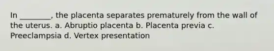 In ________, the placenta separates prematurely from the wall of the uterus. a. Abruptio placenta b. Placenta previa c. Preeclampsia d. Vertex presentation