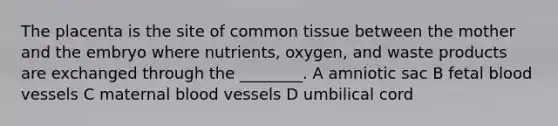 The placenta is the site of common tissue between the mother and the embryo where nutrients, oxygen, and waste products are exchanged through the ________. A amniotic sac B fetal blood vessels C maternal blood vessels D umbilical cord