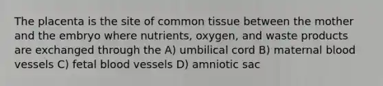 The placenta is the site of common tissue between the mother and the embryo where nutrients, oxygen, and waste products are exchanged through the A) umbilical cord B) maternal <a href='https://www.questionai.com/knowledge/kZJ3mNKN7P-blood-vessels' class='anchor-knowledge'>blood vessels</a> C) fetal blood vessels D) amniotic sac