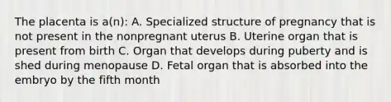 The placenta is a(n): A. Specialized structure of pregnancy that is not present in the nonpregnant uterus B. Uterine organ that is present from birth C. Organ that develops during puberty and is shed during menopause D. Fetal organ that is absorbed into the embryo by the fifth month