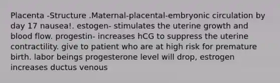 Placenta -Structure .Maternal-placental-embryonic circulation by day 17 nausea!. estogen- stimulates the uterine growth and blood flow. progestin- increases hCG to suppress the uterine contractility. give to patient who are at high risk for premature birth. labor beings progesterone level will drop, estrogen increases ductus venous