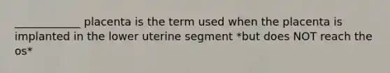 ____________ placenta is the term used when the placenta is implanted in the lower uterine segment *but does NOT reach the os*