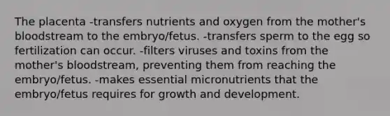 The placenta -transfers nutrients and oxygen from the mother's bloodstream to the embryo/fetus. -transfers sperm to the egg so fertilization can occur. -filters viruses and toxins from the mother's bloodstream, preventing them from reaching the embryo/fetus. -makes essential micronutrients that the embryo/fetus requires for growth and development.